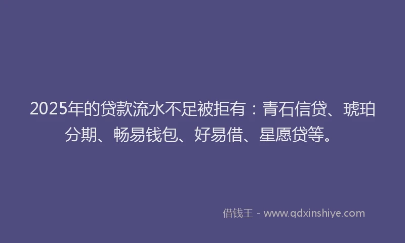 2025年的贷款流水不足被拒有:青石信贷、琥珀分期、畅易钱包、好易借、星愿贷等。