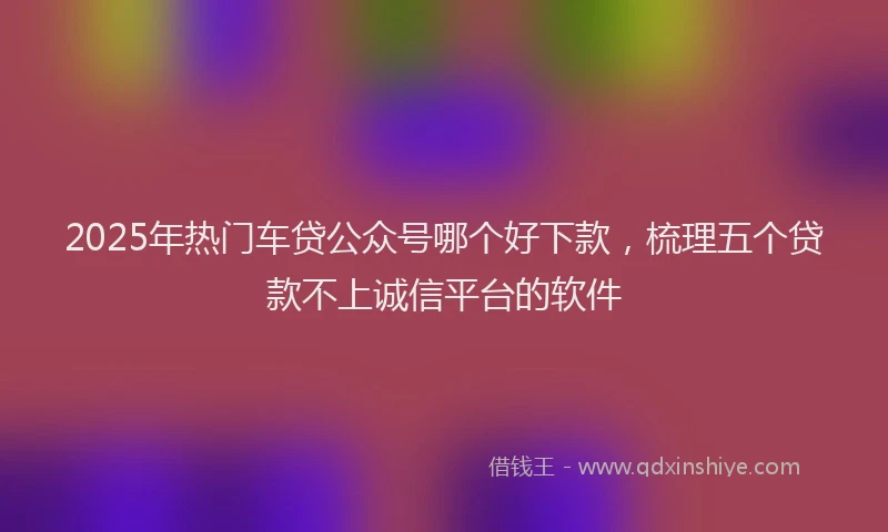 2025年热门车贷公众号哪个好下款，梳理五个贷款不上诚信平台的软件