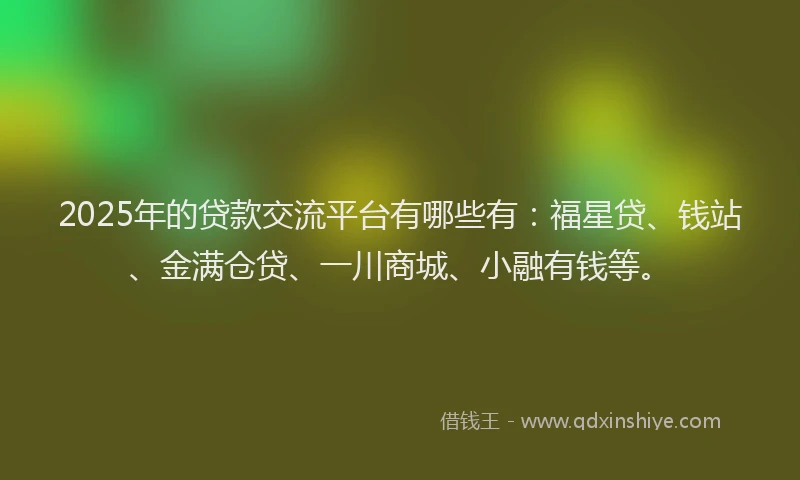 2025年的贷款交流平台有哪些有：福星贷、钱站、金满仓贷、一川商城、小融有钱等。