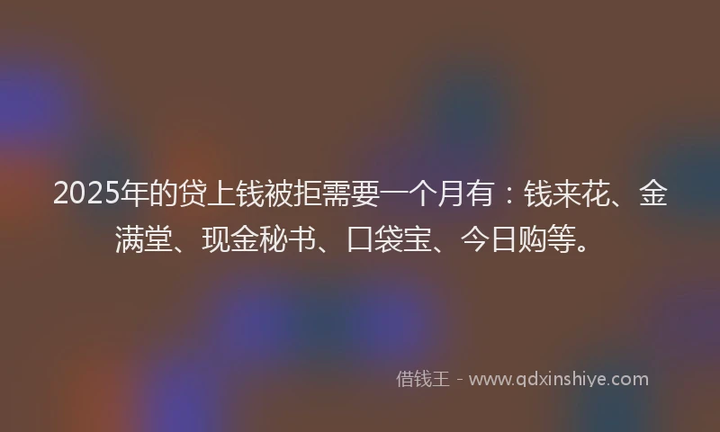 2025年的贷上钱被拒需要一个月有：钱来花、金满堂、现金秘书、口袋宝、今日购等。