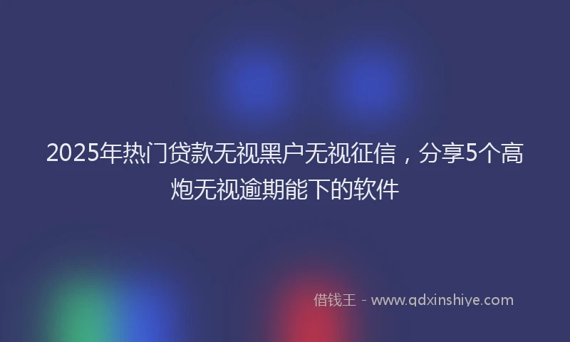 2025年热门贷款无视黑户无视征信，分享5个高炮无视逾期能下的软件