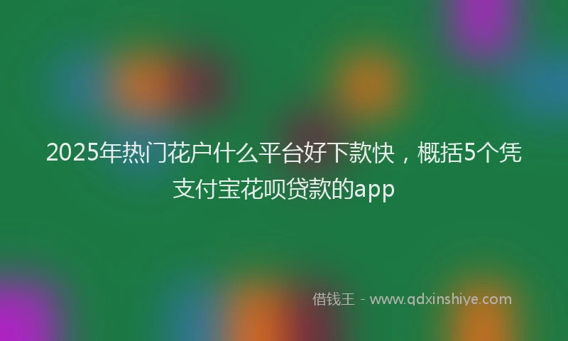 2025年热门花户什么平台好下款快，概括5个凭支付宝花呗贷款的app