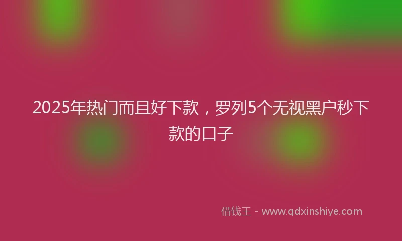 2025年热门而且好下款，罗列5个无视黑户秒下款的口子