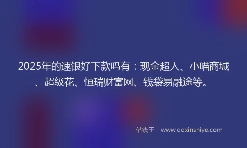 2025年的速银好下款吗有：现金超人、小喵商城、超级花、恒瑞财富网、钱袋易融途等。