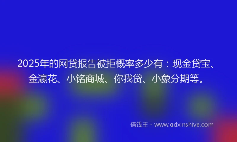 2025年的网贷报告被拒概率多少有：现金贷宝、金瀛花、小铭商城、你我贷、小象分期等。