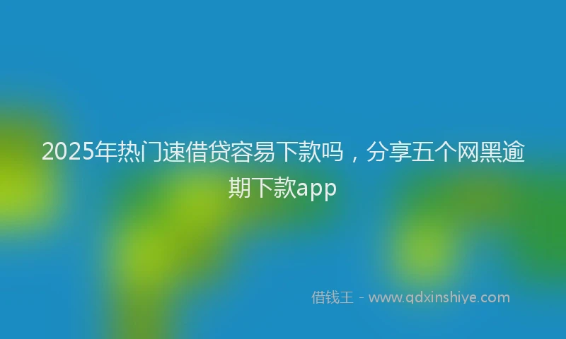 2025年热门速借贷容易下款吗，分享五个网黑逾期下款app