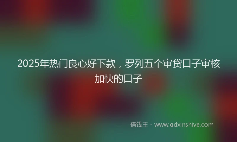 2025年热门良心好下款，罗列五个审贷口子审核加快的口子