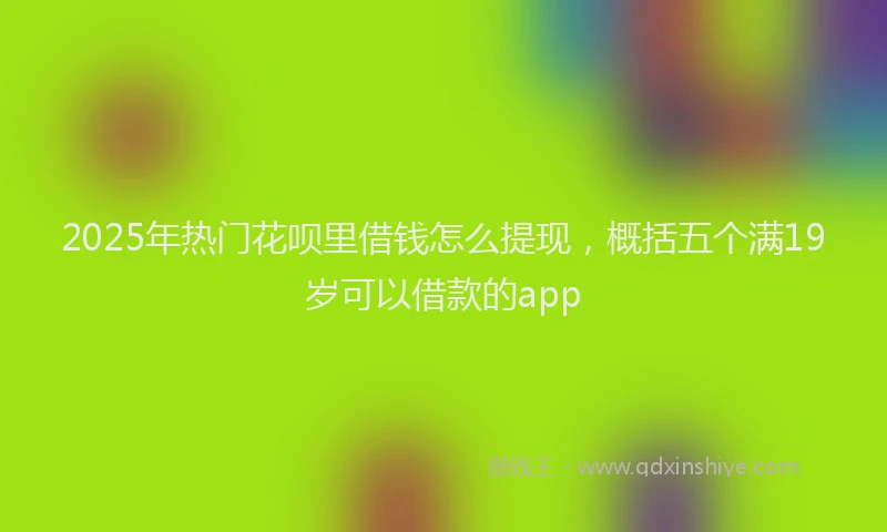 2025年热门花呗里借钱怎么提现，概括五个满19岁可以借款的app