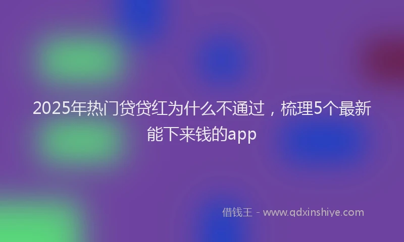 2025年热门贷贷红为什么不通过，梳理5个最新能下来钱的app