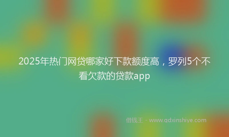 2025年热门网贷哪家好下款额度高，罗列5个不看欠款的贷款app