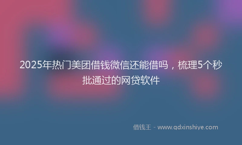 2025年热门美团借钱微信还能借吗，梳理5个秒批通过的网贷软件