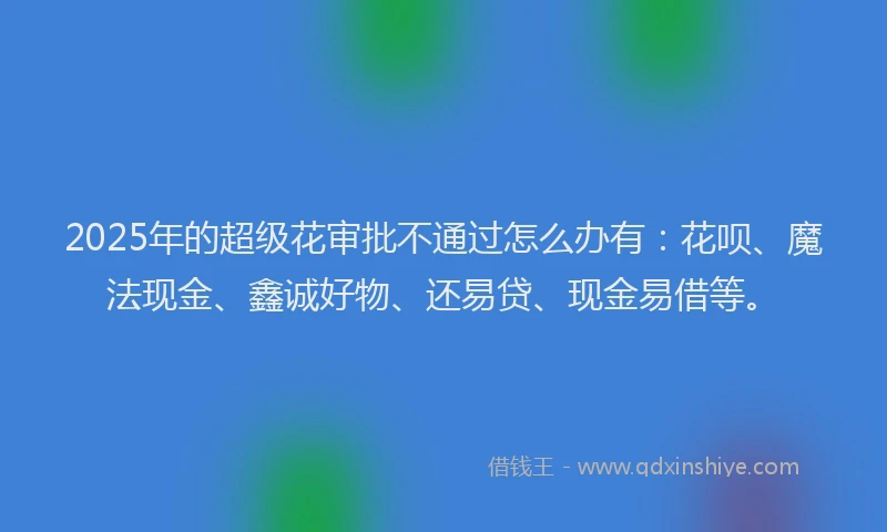 2025年的超级花审批不通过怎么办有：花呗、魔法现金、鑫诚好物、还易贷、现金易借等。