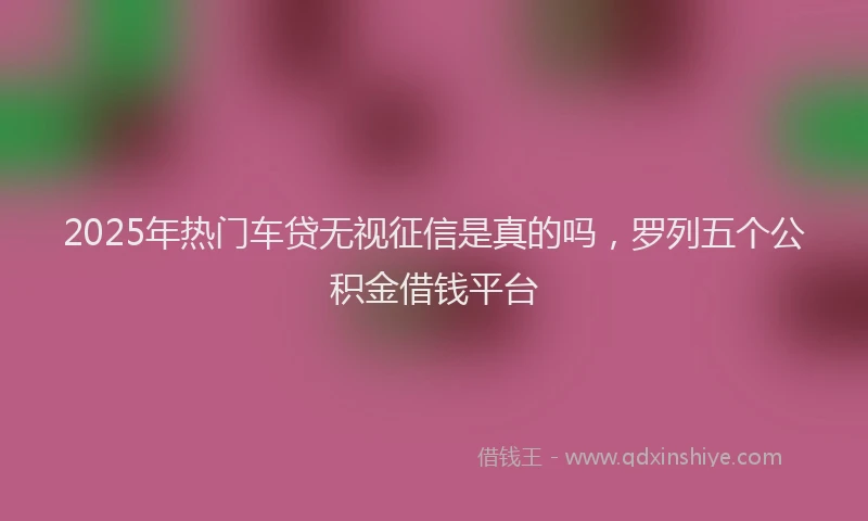 2025年热门车贷无视征信是真的吗，罗列五个公积金借钱平台