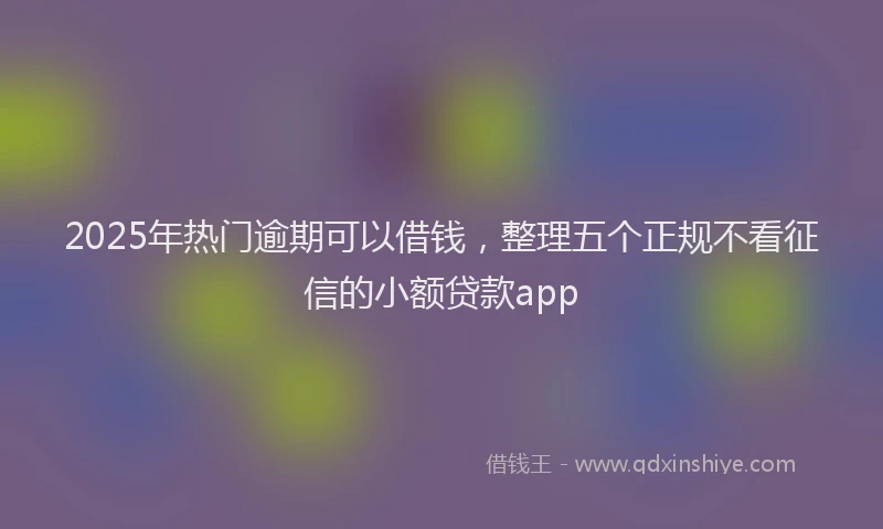 2025年热门逾期可以借钱，整理五个正规不看征信的小额贷款app