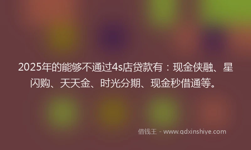 2025年的能够不通过4s店贷款有：现金侠融、星闪购、天天金、时光分期、现金秒借通等。