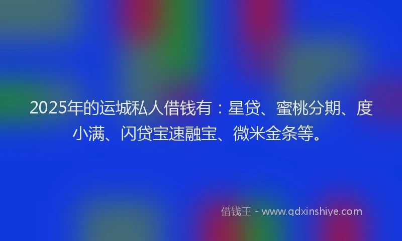 2025年的运城私人借钱有：星贷、蜜桃分期、度小满、闪贷宝速融宝、微米金条等。