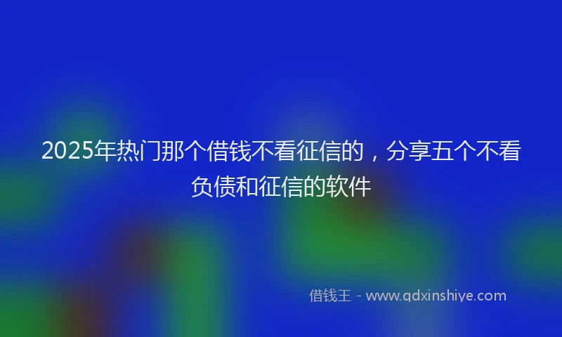 2025年热门那个借钱不看征信的，分享五个不看负债和征信的软件