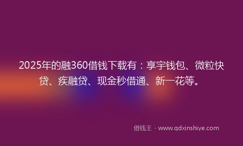 2025年的融360借钱下载有：享宇钱包、微粒快贷、疾融贷、现金秒借通、新一花等。