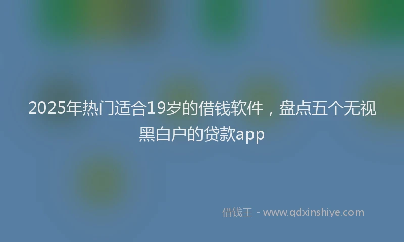 2025年热门适合19岁的借钱软件，盘点五个无视黑白户的贷款app