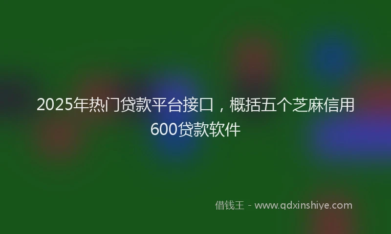 2025年热门贷款平台接口，概括五个芝麻信用600贷款软件