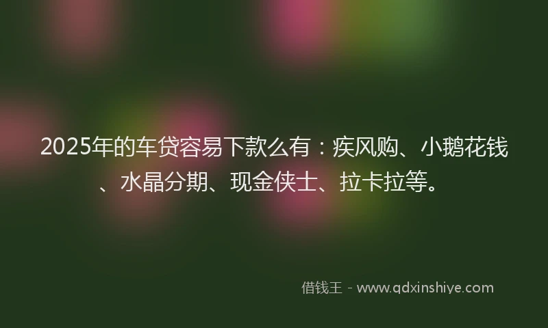 2025年的车贷容易下款么有：疾风购、小鹅花钱、水晶分期、现金侠士、拉卡拉等。
