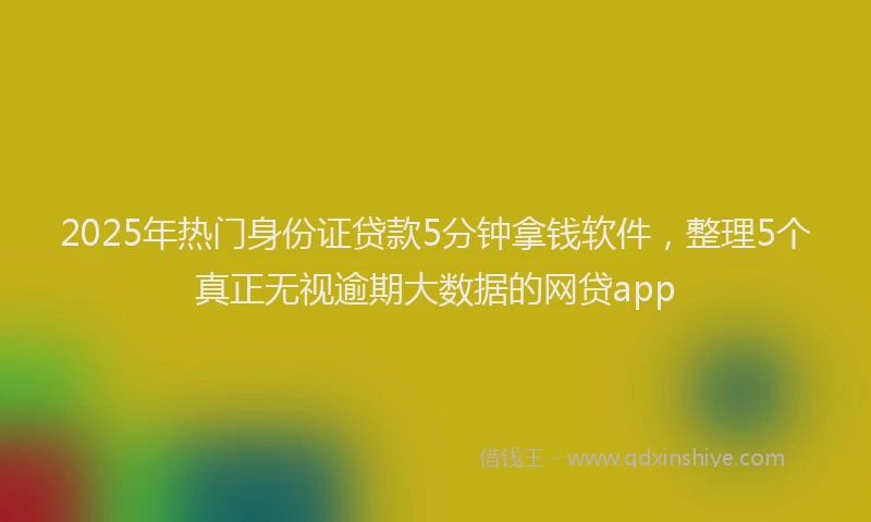 2025年热门身份证贷款5分钟拿钱软件，整理5个真正无视逾期大数据的网贷app