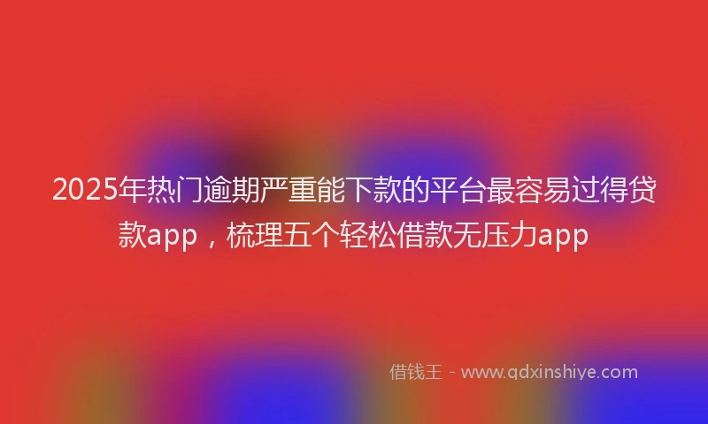 2025年热门逾期严重能下款的平台最容易过得贷款app，梳理五个轻松借款无压力app