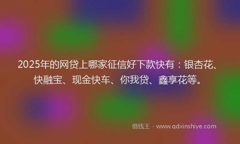 2025年的网贷上哪家征信好下款快有：银杏花、快融宝、现金快车、你我贷、鑫享花等。