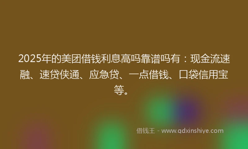 2025年的美团借钱利息高吗靠谱吗有：现金流速融、速贷侠通、应急贷、一点借钱、口袋信用宝等。