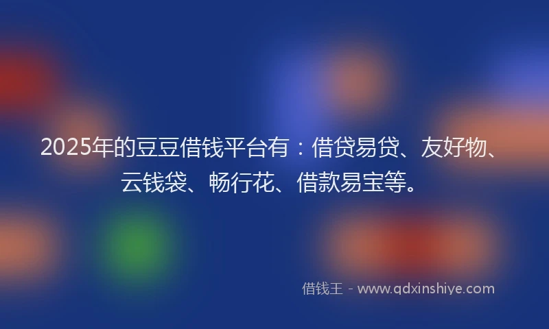 2025年的豆豆借钱平台有：借贷易贷、友好物、云钱袋、畅行花、借款易宝等。