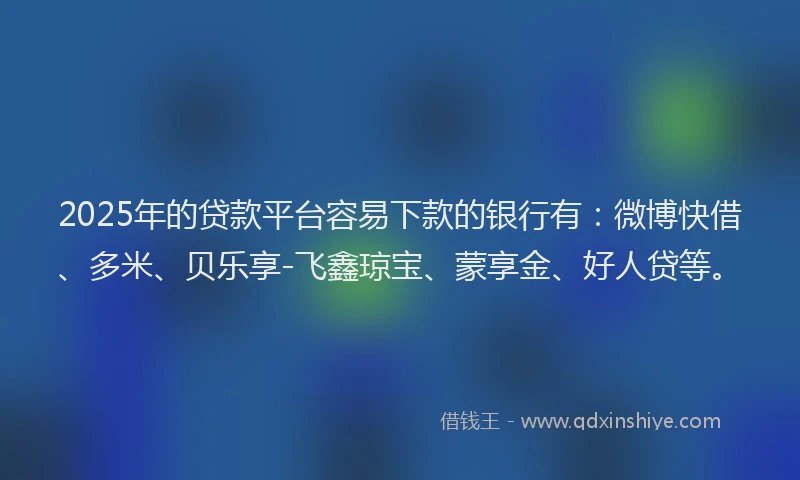 2025年的贷款平台容易下款的银行有：微博快借、多米、贝乐享-飞鑫琼宝、蒙享金、好人贷等。
