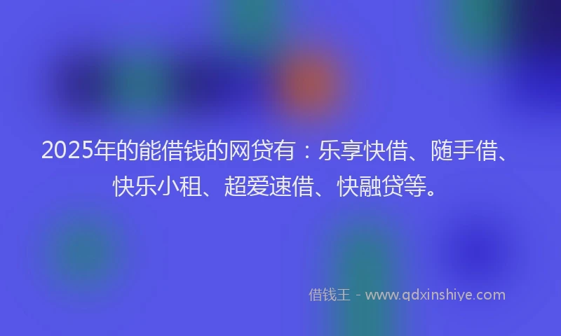2025年的能借钱的网贷有：乐享快借、随手借、快乐小租、超爱速借、快融贷等。