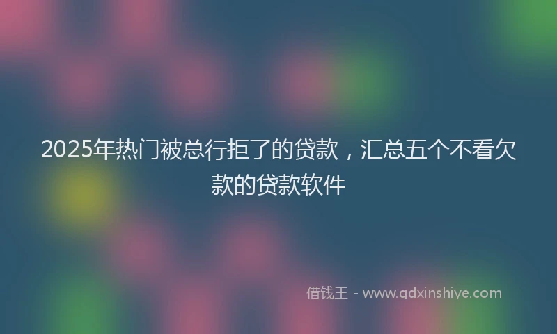 2025年热门被总行拒了的贷款，汇总五个不看欠款的贷款软件