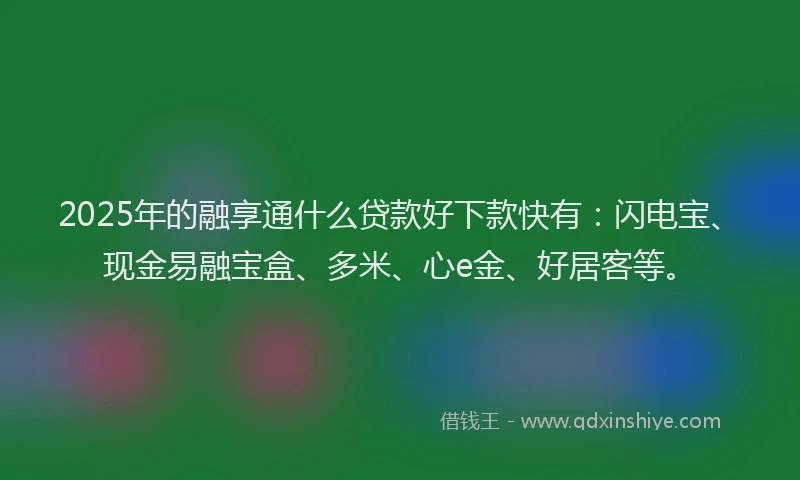 2025年的融享通什么贷款好下款快有：闪电宝、现金易融宝盒、多米、心e金、好居客等。