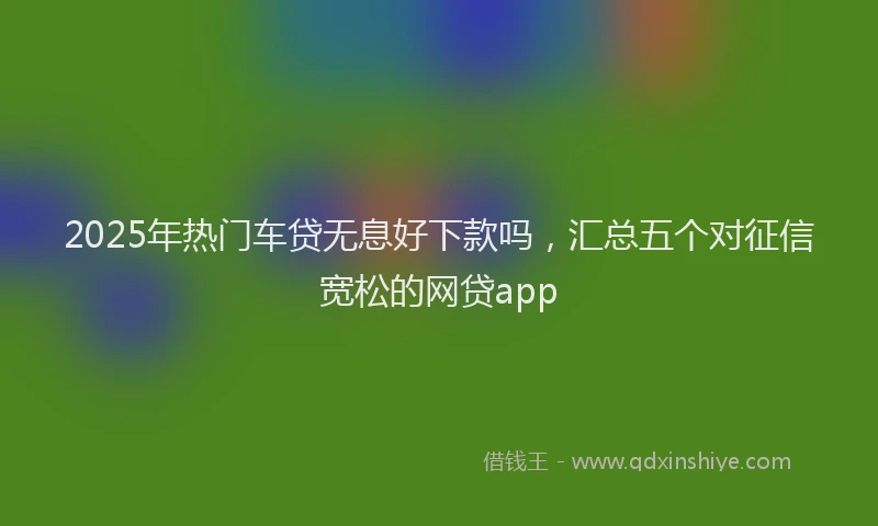 2025年热门车贷无息好下款吗，汇总五个对征信宽松的网贷app