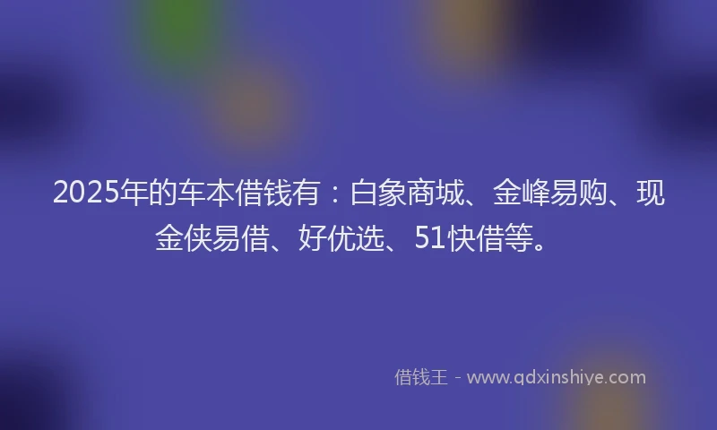 2025年的车本借钱有：白象商城、金峰易购、现金侠易借、好优选、51快借等。