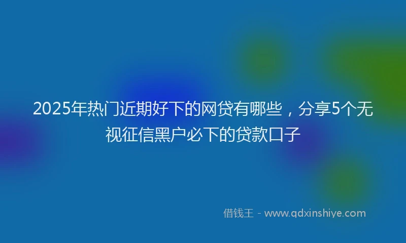 2025年热门近期好下的网贷有哪些，分享5个无视征信黑户必下的贷款口子