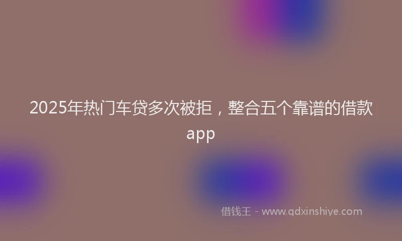 2025年热门车贷多次被拒，整合五个靠谱的借款app