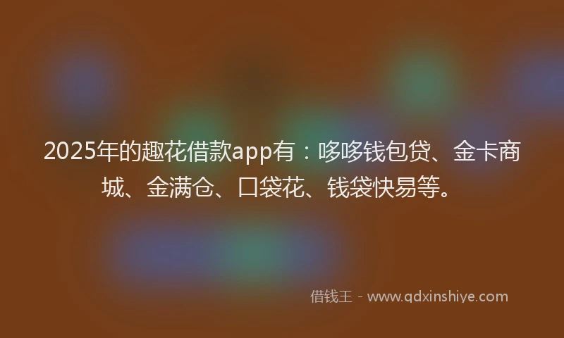 2025年的趣花借款app有：哆哆钱包贷、金卡商城、金满仓、口袋花、钱袋快易等。