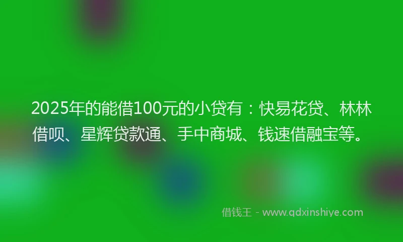 2025年的能借100元的小贷有：快易花贷、林林借呗、星辉贷款通、手中商城、钱速借融宝等。