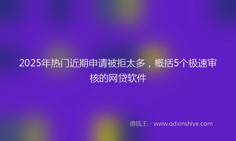 2025年热门近期申请被拒太多，概括5个极速审核的网贷软件