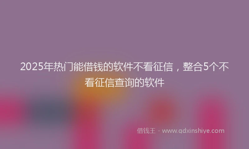 2025年热门能借钱的软件不看征信，整合5个不看征信查询的软件