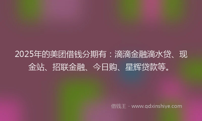 2025年的美团借钱分期有：滴滴金融滴水贷、现金站、招联金融、今日购、星辉贷款等。