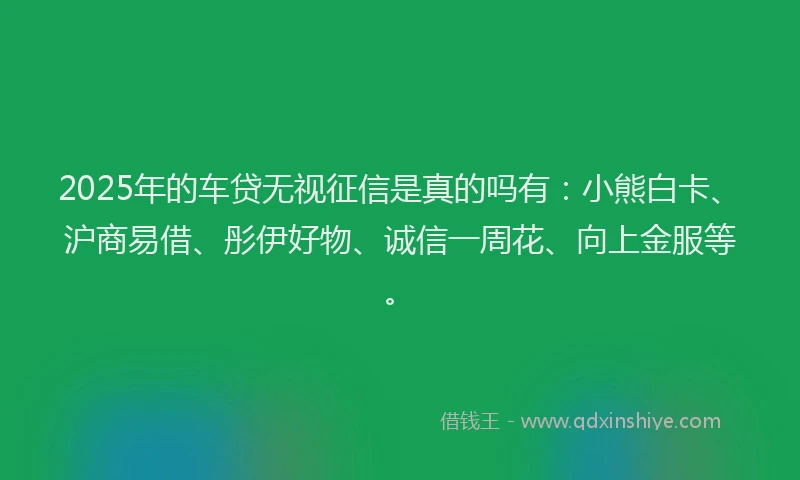 2025年的车贷无视征信是真的吗有：小熊白卡、沪商易借、彤伊好物、诚信一周花、向上金服等。