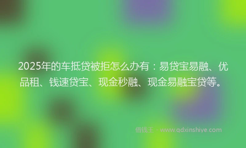 2025年的车抵贷被拒怎么办有：易贷宝易融、优品租、钱速贷宝、现金秒融、现金易融宝贷等。