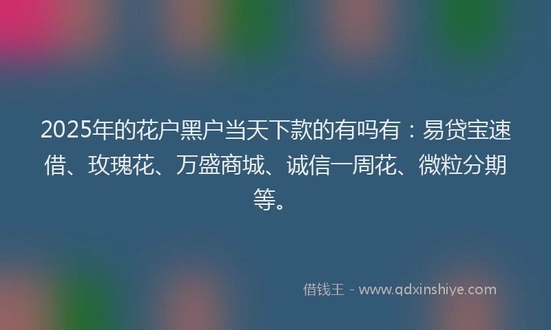 2025年的花户黑户当天下款的有吗有：易贷宝速借、玫瑰花、万盛商城、诚信一周花、微粒分期等。