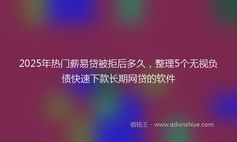 2025年热门薪易贷被拒后多久，整理5个无视负债快速下款长期网贷的软件