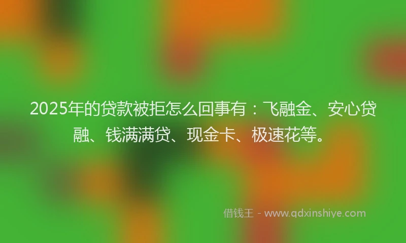 2025年的贷款被拒怎么回事有：飞融金、安心贷融、钱满满贷、现金卡、极速花等。