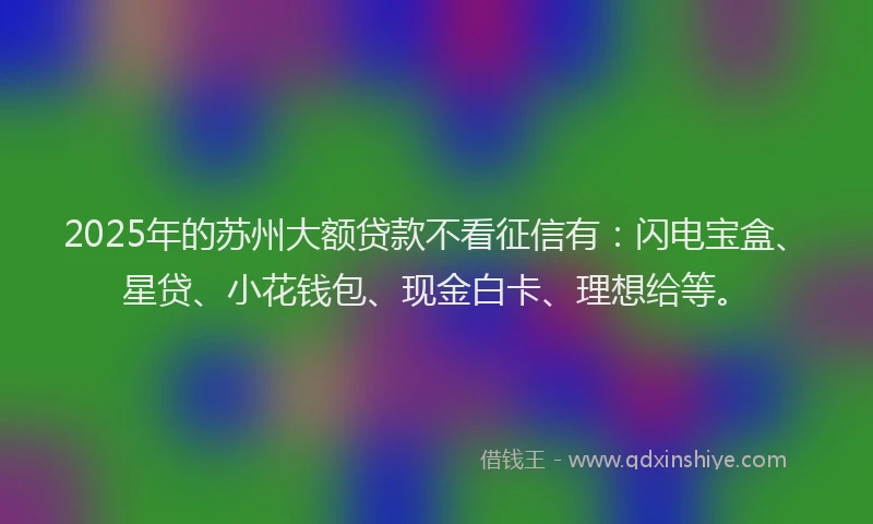 2025年的苏州大额贷款不看征信有：闪电宝盒、星贷、小花钱包、现金白卡、理想给等。