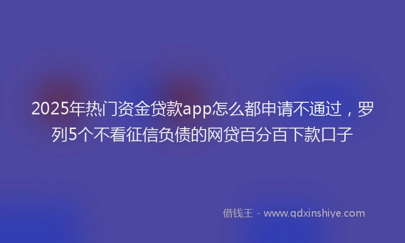 2025年热门资金贷款app怎么都申请不通过，罗列5个不看征信负债的网贷百分百下款口子